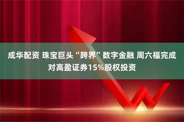 成华配资 珠宝巨头“跨界”数字金融 周六福完成对高盈证券15%股权投资