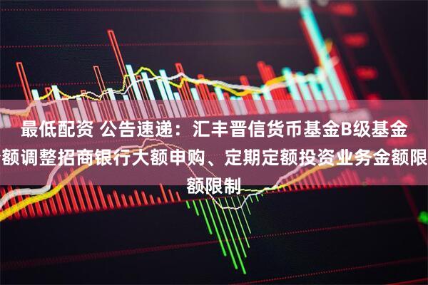 最低配资 公告速递：汇丰晋信货币基金B级基金份额调整招商银行大额申购、定期定额投资业务金额限制