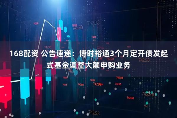 168配资 公告速递：博时裕通3个月定开债发起式基金调整大额申购业务