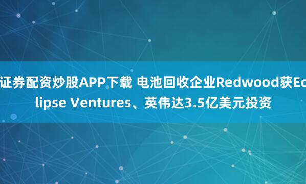 证券配资炒股APP下载 电池回收企业Redwood获Eclipse Ventures、英伟达3.5亿美元投资