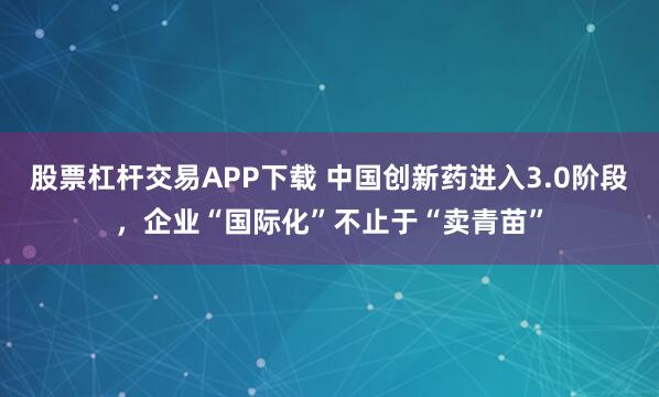 股票杠杆交易APP下载 中国创新药进入3.0阶段，企业“国际化”不止于“卖青苗”