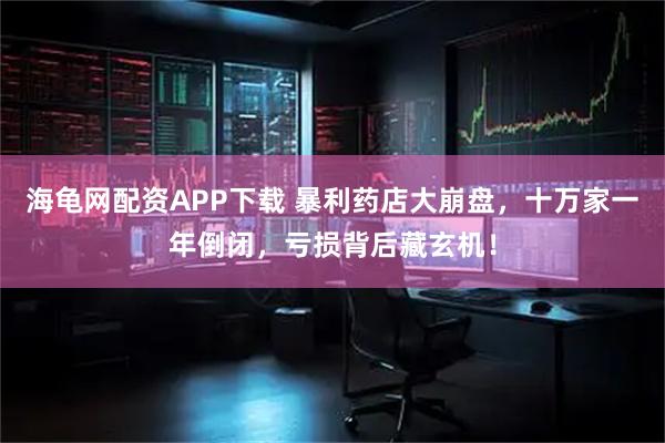 海龟网配资APP下载 暴利药店大崩盘，十万家一年倒闭，亏损背后藏玄机！