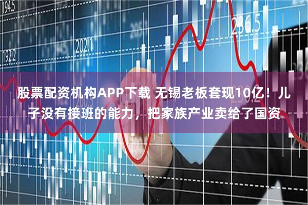 股票配资机构APP下载 无锡老板套现10亿！儿子没有接班的能力，把家族产业卖给了国资