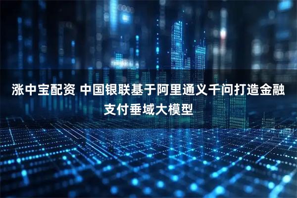 涨中宝配资 中国银联基于阿里通义千问打造金融支付垂域大模型