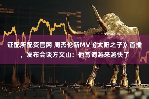 证配所配资官网 周杰伦新MV《太阳之子》首播，发布会谈方文山：他写词越来越快了