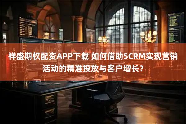 祥盛期权配资APP下载 如何借助SCRM实现营销活动的精准投放与客户增长？