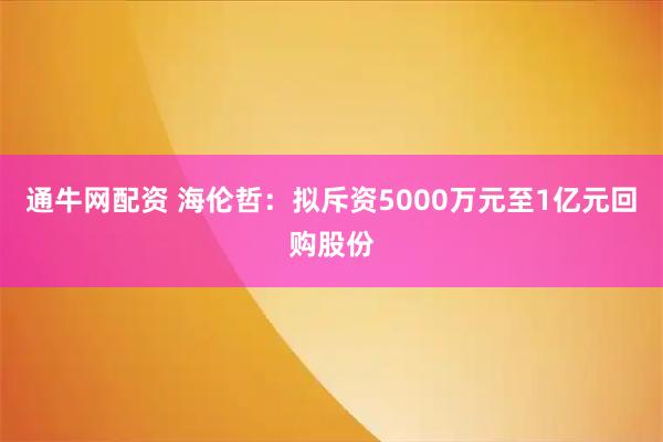 通牛网配资 海伦哲：拟斥资5000万元至1亿元回购股份