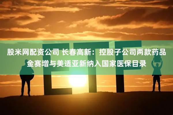 股米网配资公司 长春高新:控股子公司两款药品金赛增与美适亚新纳入国家医保目录