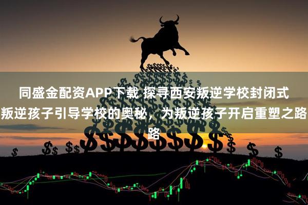 同盛金配资APP下载 探寻西安叛逆学校封闭式叛逆孩子引导学校的奥秘,为叛逆孩子开启重塑之路