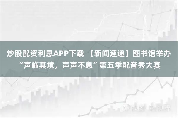 炒股配资利息APP下载 【新闻速递】图书馆举办“声临其境,声声不息”第五季配音秀大赛