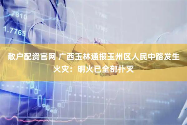 散户配资官网 广西玉林通报玉州区人民中路发生火灾：明火已全部扑灭