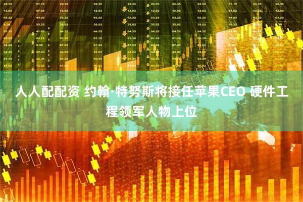 人人配配资 约翰·特努斯将接任苹果CEO 硬件工程领军人物上位