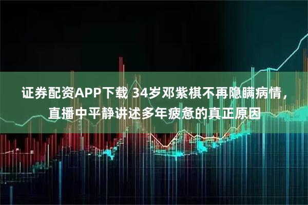 证券配资APP下载 34岁邓紫棋不再隐瞒病情，直播中平静讲述多年疲惫的真正原因