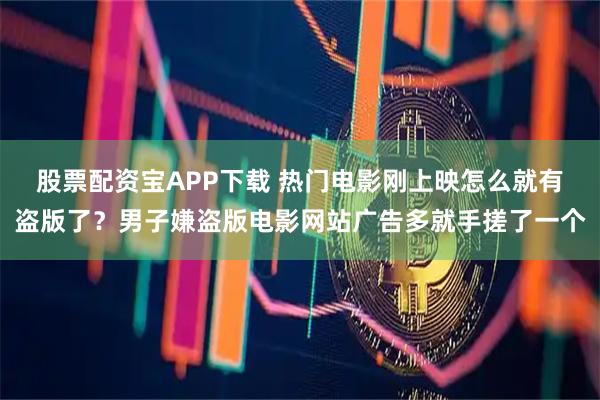 股票配资宝APP下载 热门电影刚上映怎么就有盗版了？男子嫌盗版电影网站广告多就手搓了一个