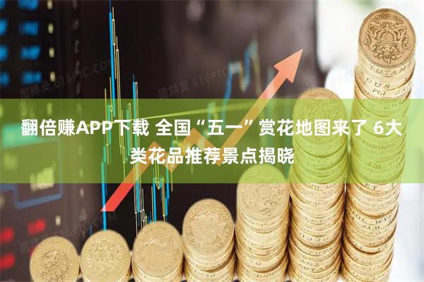 翻倍赚APP下载 全国“五一”赏花地图来了 6大类花品推荐景点揭晓