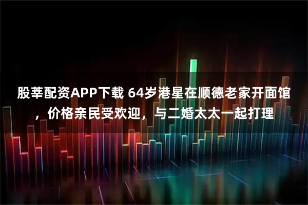 股莘配资APP下载 64岁港星在顺德老家开面馆，价格亲民受欢迎，与二婚太太一起打理