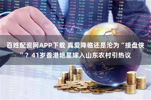 百姓配资网APP下载 真爱降临还是沦为“接盘侠”？41岁香港艳星嫁入山东农村引热议
