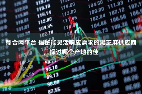 鼎合网平台 揭秘能灵活响应需求的黑芝麻供应商，探讨哪个产地的佳