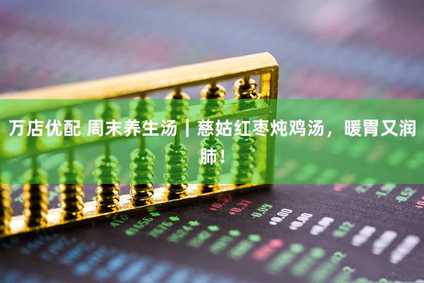 万店优配 周末养生汤｜慈姑红枣炖鸡汤，暖胃又润肺！