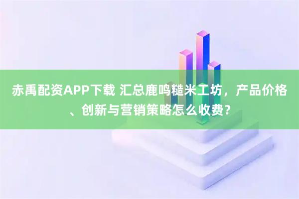 赤禹配资APP下载 汇总鹿鸣糙米工坊，产品价格、创新与营销策略怎么收费？