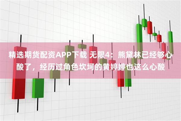 精选期货配资APP下载 无限4：熊黛林已经够心酸了，经历过角色坎坷的黄婷婷也这么心酸
