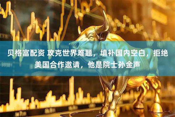 贝格富配资 攻克世界难题，填补国内空白，拒绝美国合作邀请，他是院士孙金声