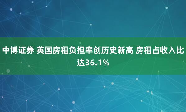 中博证券 英国房租负担率创历史新高 房租占收入比达36.1%
