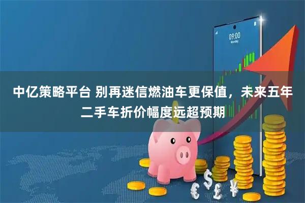 中亿策略平台 别再迷信燃油车更保值，未来五年二手车折价幅度远超预期