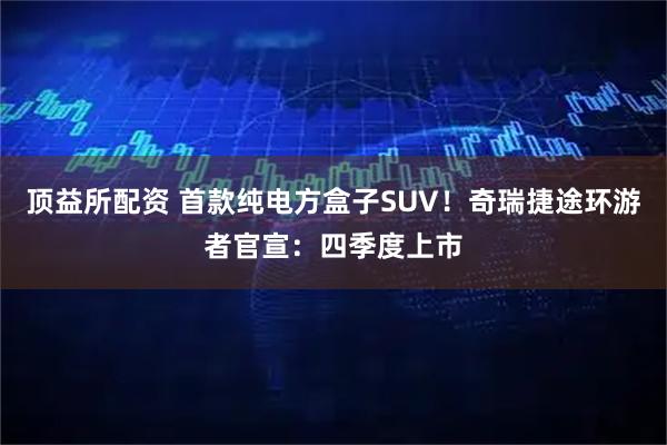 顶益所配资 首款纯电方盒子SUV!奇瑞捷途环游者官宣:四季度上市